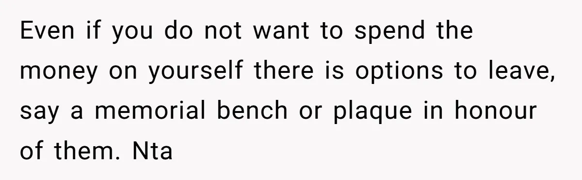 Even if you do not want to spend the money on yourself there is options to leave, say a memorial bench or plaque in honour of them. Nta