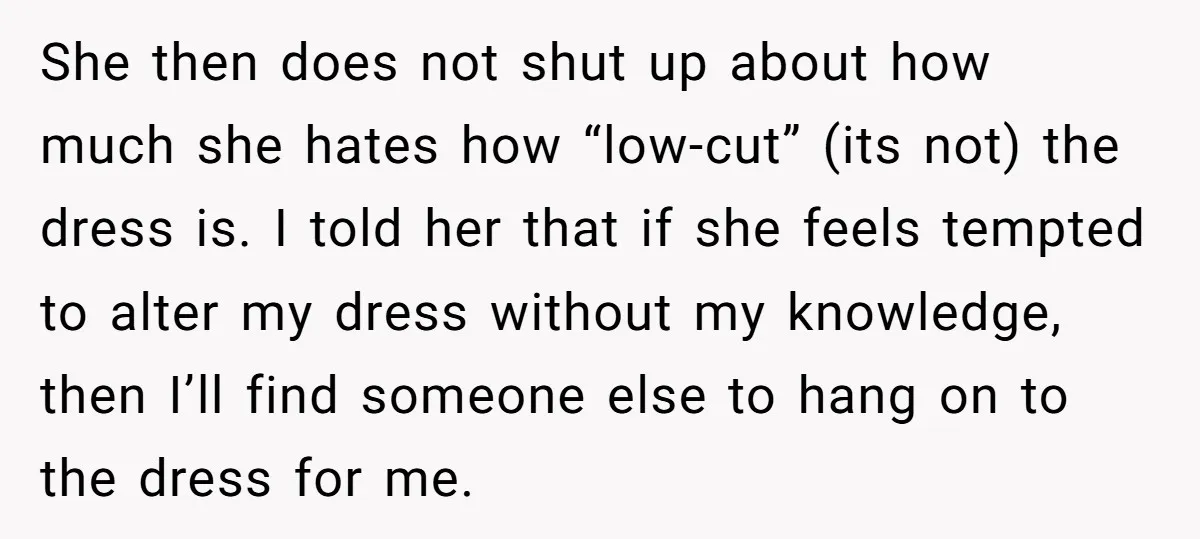 She then does not shut up about how much she hates how “low-cut” (its not) the dress is. I told her that if she feels tempted to alter my dress...