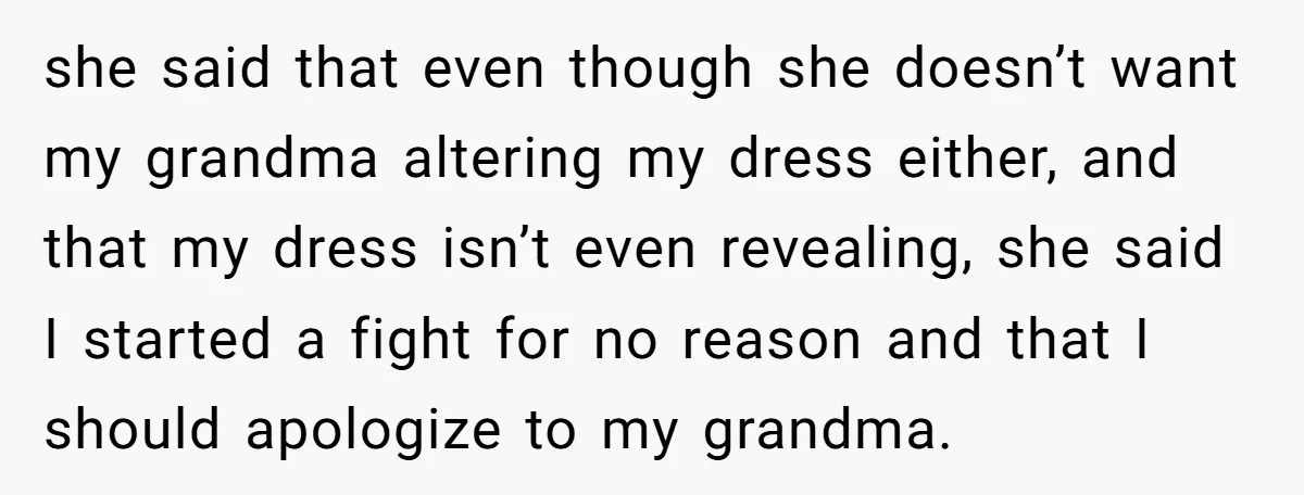 she said that even though she doesn’t want my grandma altering my dress either, and that my dress isn’t even revealing, she said I started a fight for no reason...