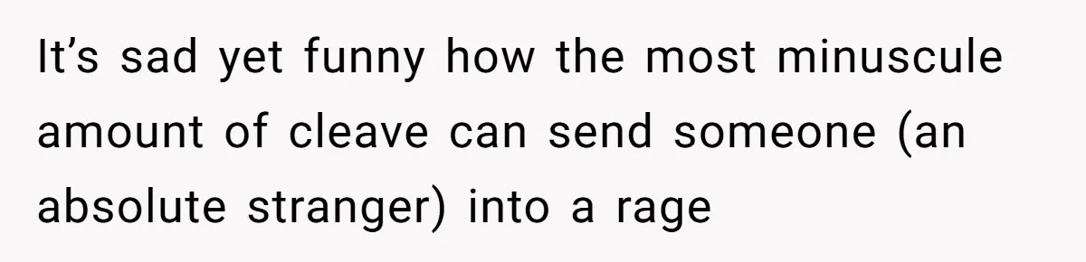 It’s sad yet funny how the most minuscule amount of cleave can send someone (an absolute stranger) into a rage