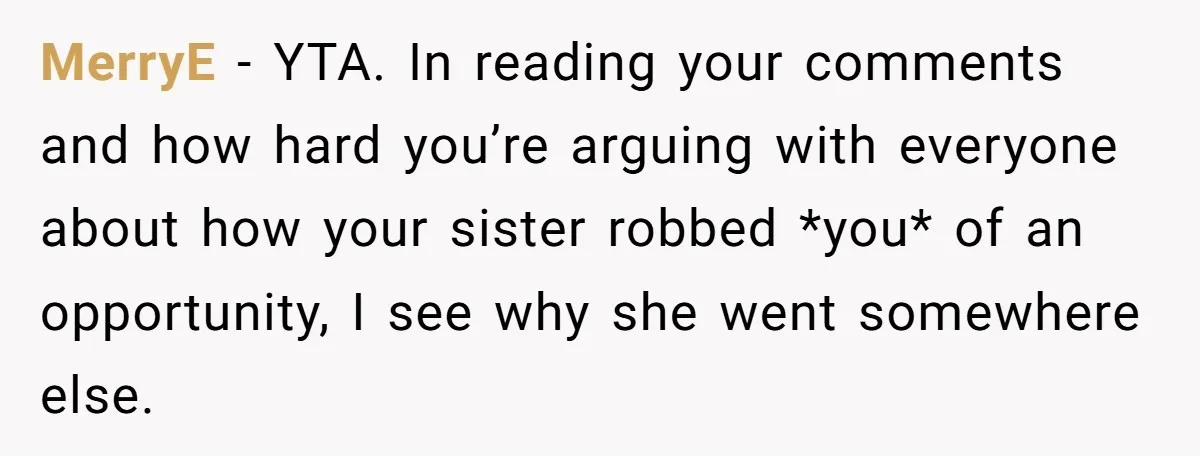 MerryE − YTA. In reading your comments and how hard you’re arguing with everyone about how your sister robbed *you* of an opportunity, I see why she went somewhere else.