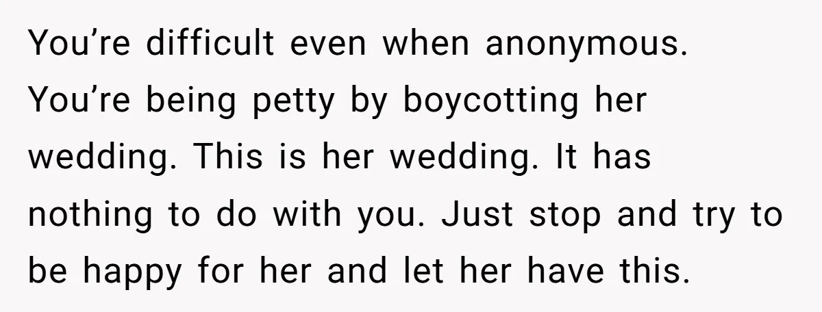 You’re difficult even when anonymous. You’re being petty by boycotting her wedding. This is her wedding. It has nothing to do with you. Just stop and try to be happy...