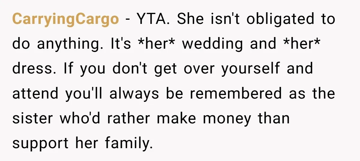 CarryingCargo − YTA. She isn't obligated to do anything. It's *her* wedding and *her* dress. If you don't get over yourself and attend you'll always be remembered as the sister...