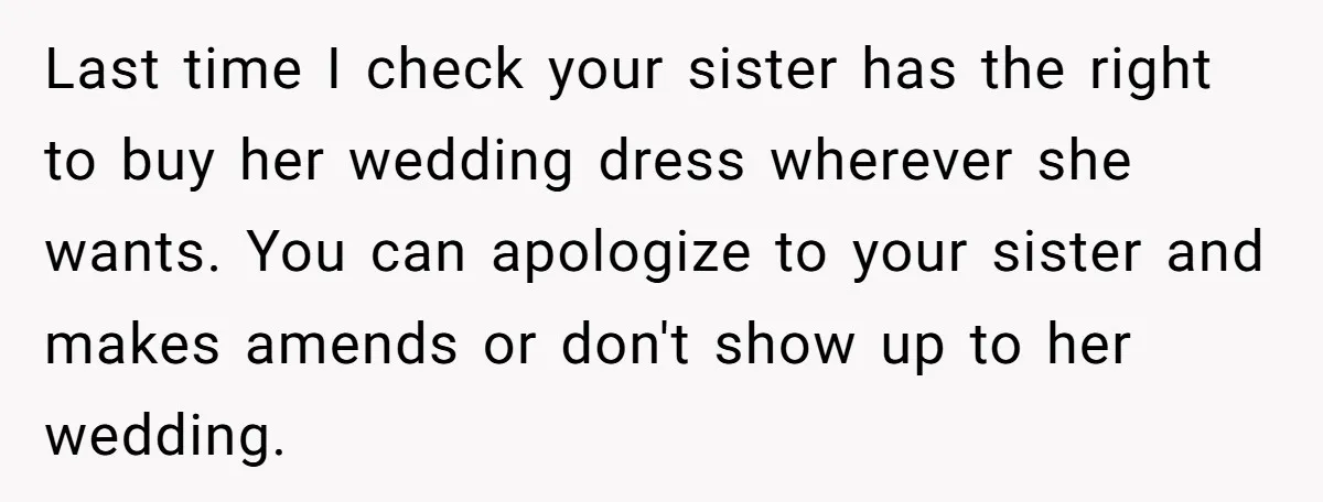 Last time I check your sister has the right to buy her wedding dress wherever she wants. You can apologize to your sister and makes amends or don't show up...