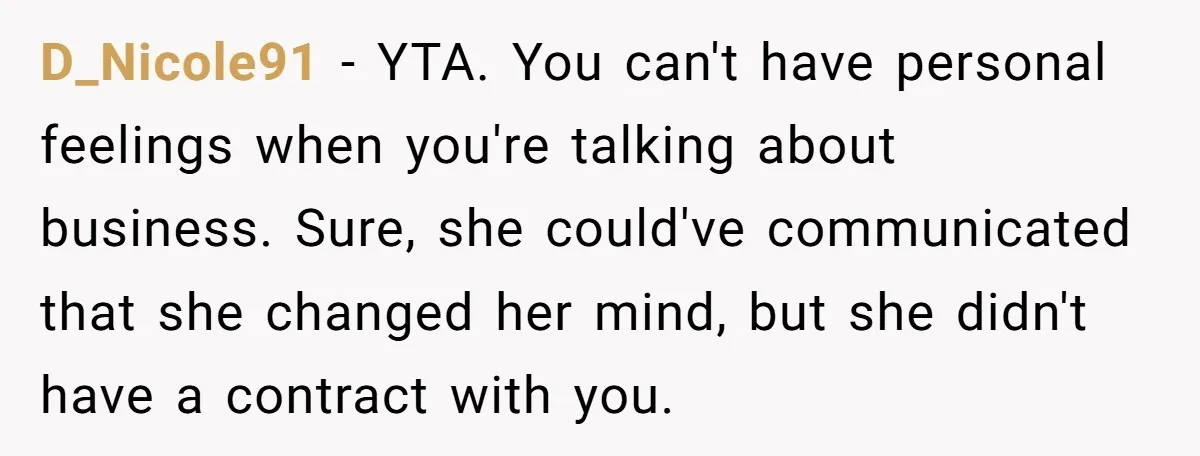 D_Nicole91 − YTA. You can't have personal feelings when you're talking about business. Sure, she could've communicated that she changed her mind, but she didn't have a contract with you.
