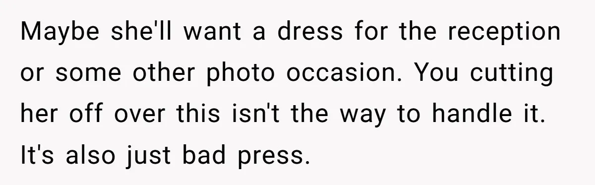 Maybe she'll want a dress for the reception or some other photo occasion. You cutting her off over this isn't the way to handle it. It's also just bad press.