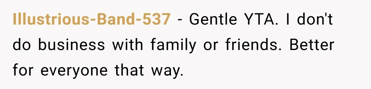 Illustrious-Band-537 − Gentle YTA. I don't do business with family or friends. Better for everyone that way.