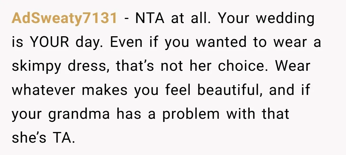 AdSweaty7131 − NTA at all. Your wedding is YOUR day. Even if you wanted to wear a skimpy dress, that’s not her choice. Wear whatever makes you feel beautiful, and...