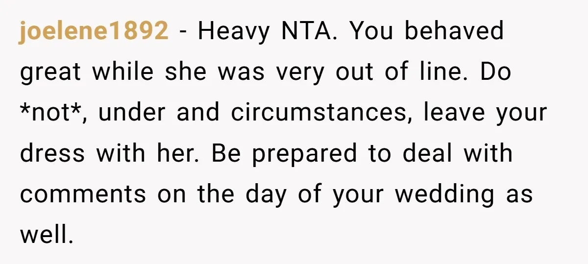 joelene1892 − Heavy NTA. You behaved great while she was very out of line. Do *not*, under and circumstances, leave your dress with her. Be prepared to deal with comments...