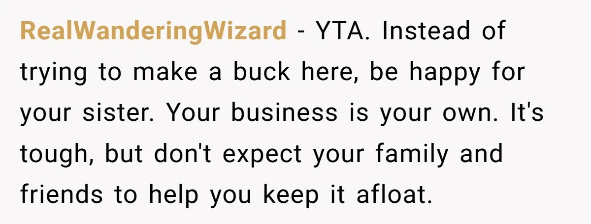 RealWanderingWizard − YTA. Instead of trying to make a buck here, be happy for your sister. Your business is your own. It's tough, but don't expect your family and friends...