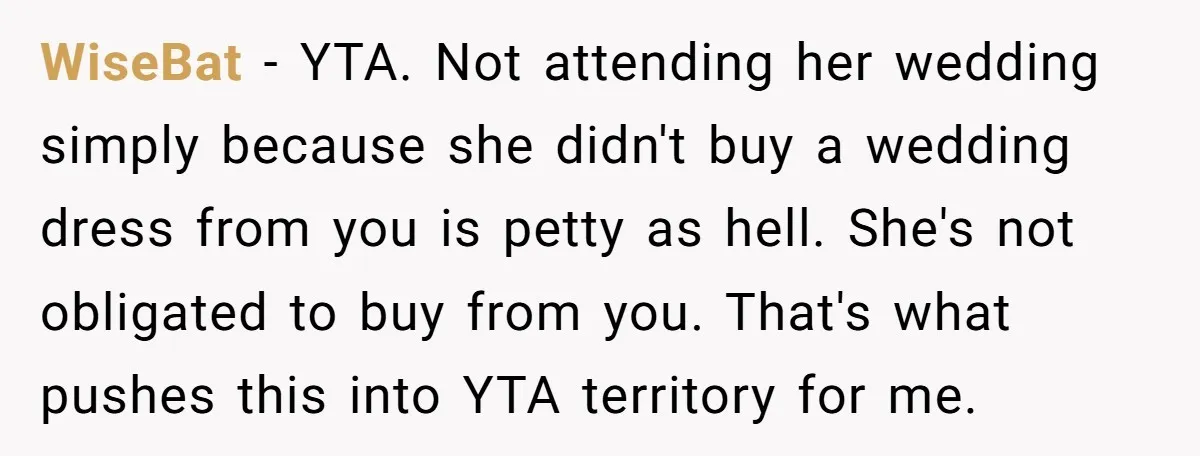 WiseBat − YTA. Not attending her wedding simply because she didn't buy a wedding dress from you is petty as hell. She's not obligated to buy from you. That's what...