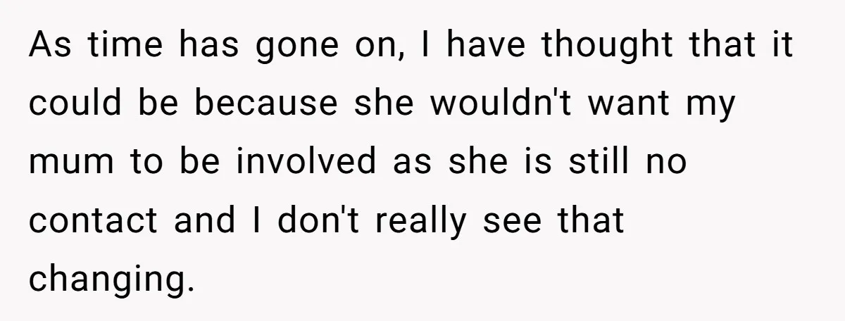 As time has gone on, I have thought that it could be because she wouldn't want my mum to be involved as she is still no contact and I don't...