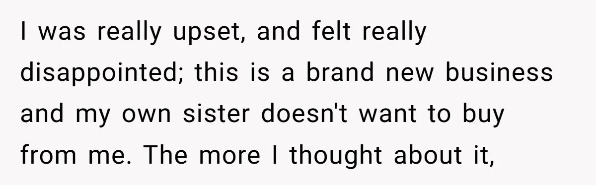 I was really upset, and felt really disappointed; this is a brand new business and my own sister doesn't want to buy from me. The more I thought about it,