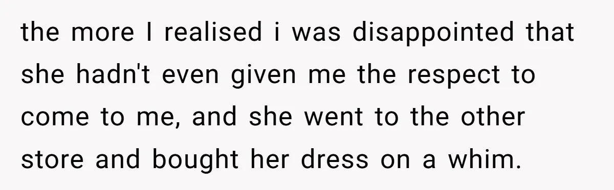the more I realised i was disappointed that she hadn't even given me the respect to come to me, and she went to the other store and bought her dress...