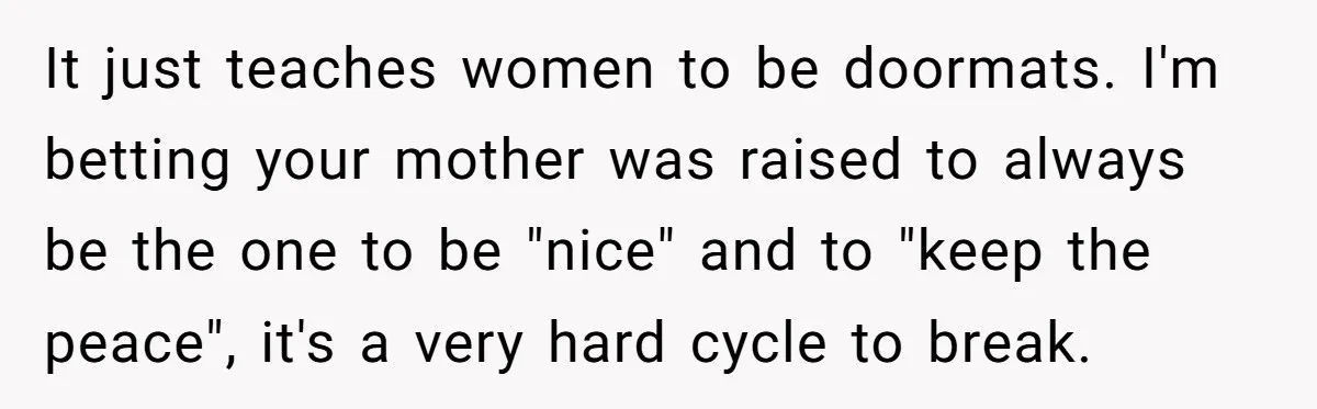 It just teaches women to be doormats. I'm betting your mother was raised to always be the one to be "nice" and to "keep the peace", it's a very hard...