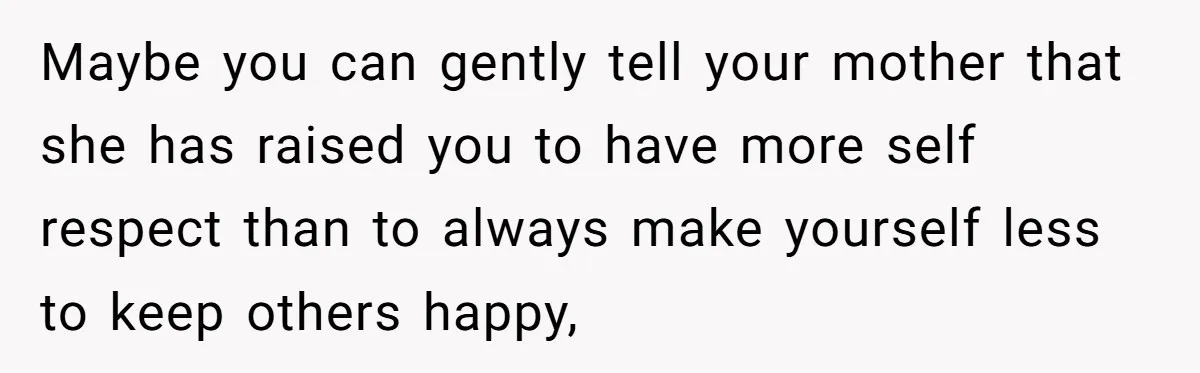 Maybe you can gently tell your mother that she has raised you to have more self respect than to always make yourself less to keep others happy,