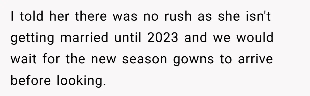 I told her there was no rush as she isn't getting married until 2023 and we would wait for the new season gowns to arrive before looking.