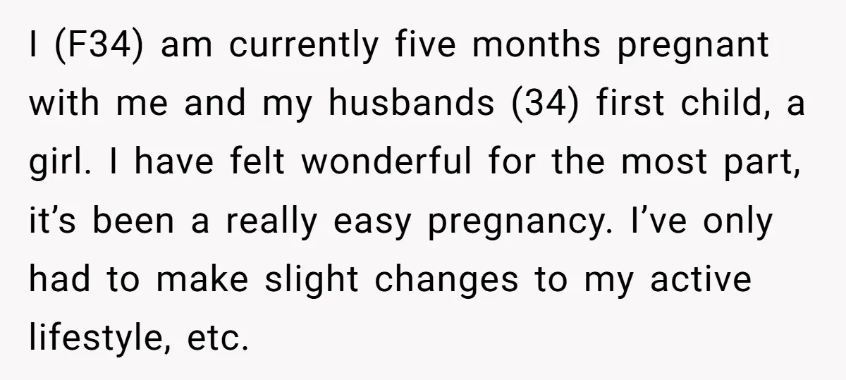 I (F34) am currently five months pregnant with me and my husbands (34) first child, a girl. I have felt wonderful for the most part, it’s been a really easy...