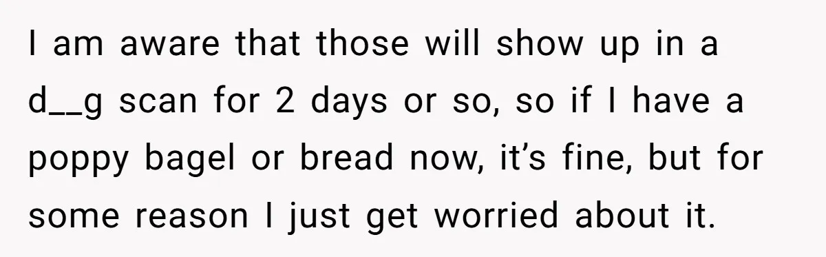 I am aware that those will show up in a d__g scan for 2 days or so, so if I have a poppy bagel or bread now, it’s fine, but...