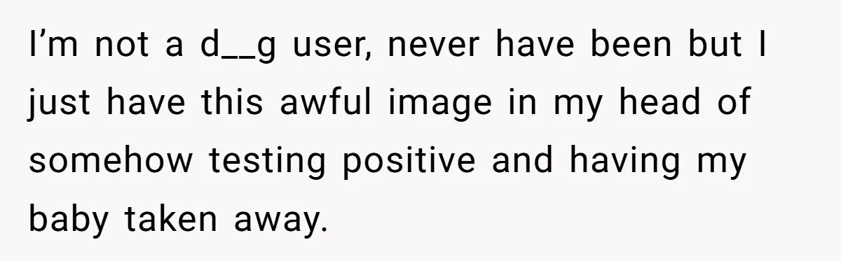 I’m not a d__g user, never have been but I just have this awful image in my head of somehow testing positive and having my baby taken away.