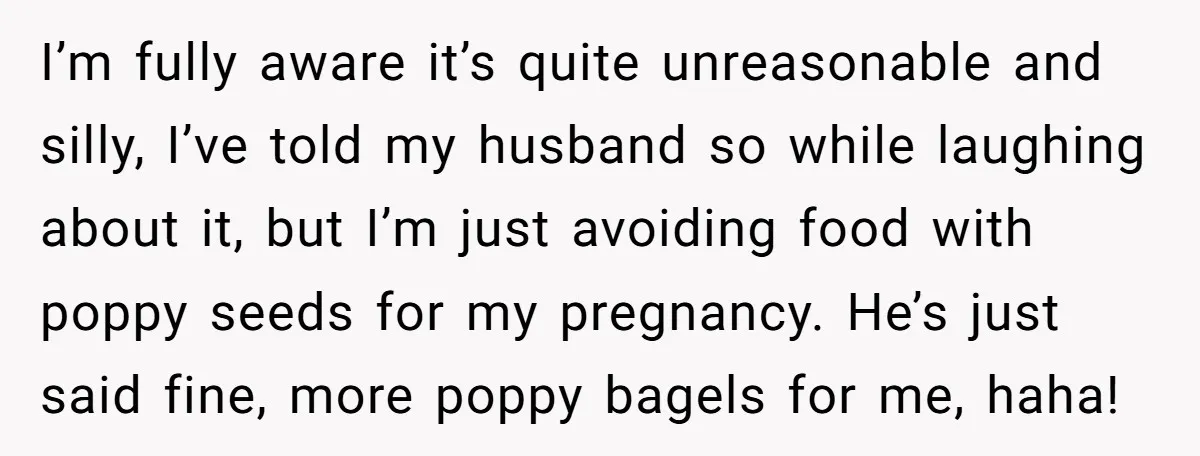 I’m fully aware it’s quite unreasonable and silly, I’ve told my husband so while laughing about it, but I’m just avoiding food with poppy seeds for my pregnancy. He’s just...
