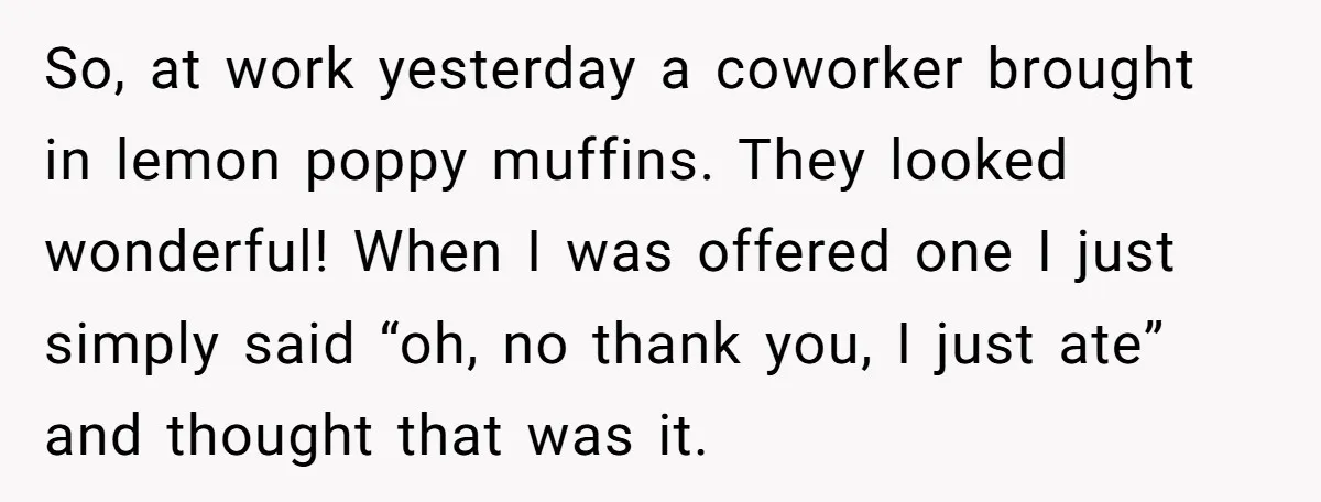 So, at work yesterday a coworker brought in lemon poppy muffins. They looked wonderful! When I was offered one I just simply said “oh, no thank you, I just ate”...