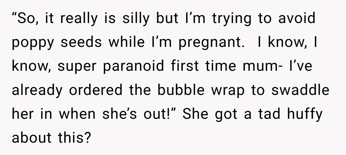 “So, it really is silly but I’m trying to avoid poppy seeds while I’m pregnant. I know, I know, super paranoid first time mum- I’ve already ordered the bubble wrap...