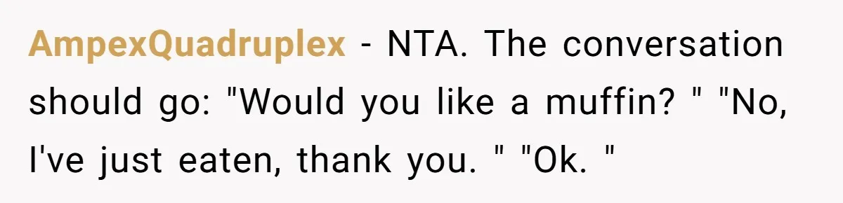 AmpexQuadruplex − NTA. The conversation should go: "Would you like a muffin? " "No, I've just eaten, thank you. " "Ok. "