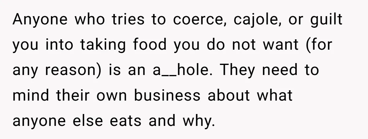 Anyone who tries to coerce, cajole, or guilt you into taking food you do not want (for any reason) is an a__hole. They need to mind their own business about...