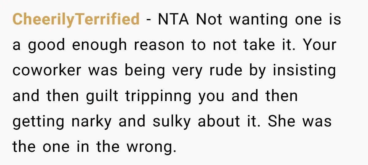CheerilyTerrified − NTA Not wanting one is a good enough reason to not take it. Your coworker was being very rude by insisting and then guilt trippinng you and then...