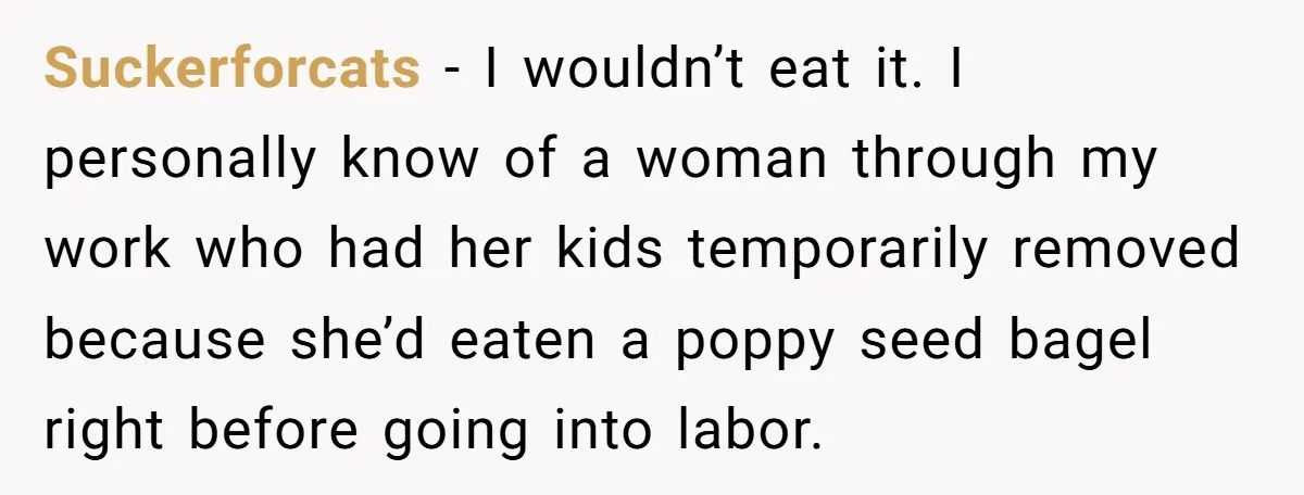 Suckerforcats − I wouldn’t eat it. I personally know of a woman through my work who had her kids temporarily removed because she’d eaten a poppy seed bagel right before...