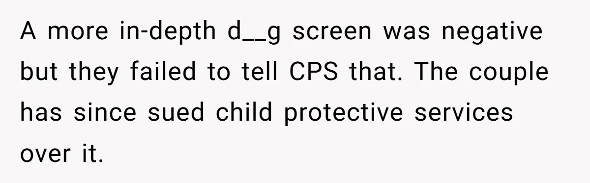 A more in-depth d__g screen was negative but they failed to tell CPS that. The couple has since sued child protective services over it.