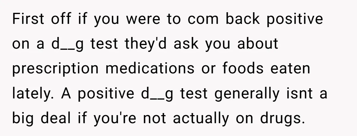 First off if you were to com back positive on a d__g test they'd ask you about prescription medications or foods eaten lately. A positive d__g test generally isnt a...