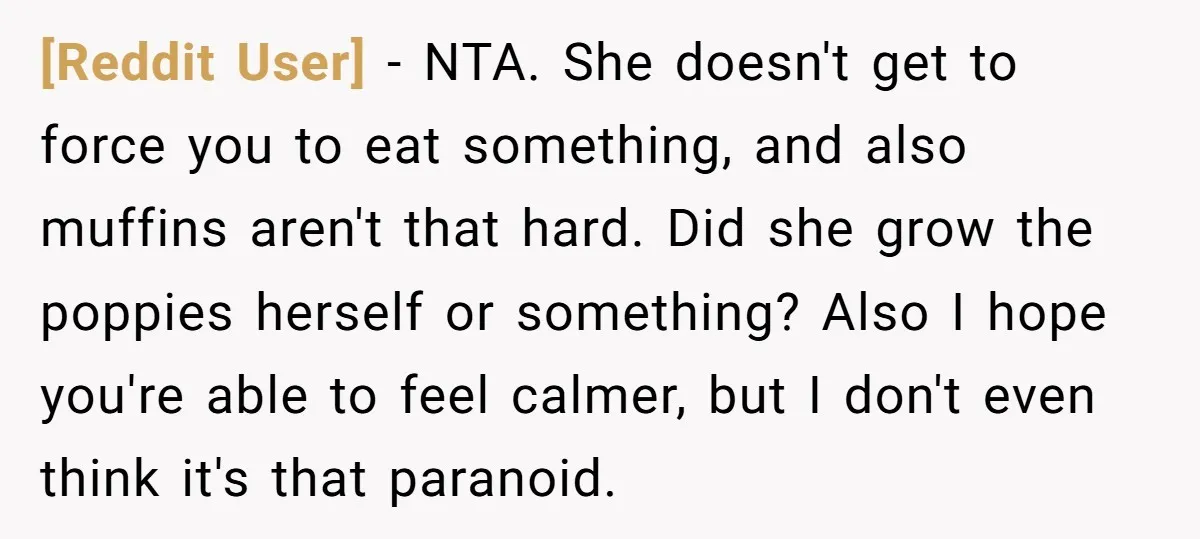 [Reddit User] − NTA. She doesn't get to force you to eat something, and also muffins aren't that hard. Did she grow the poppies herself or something? Also I hope...
