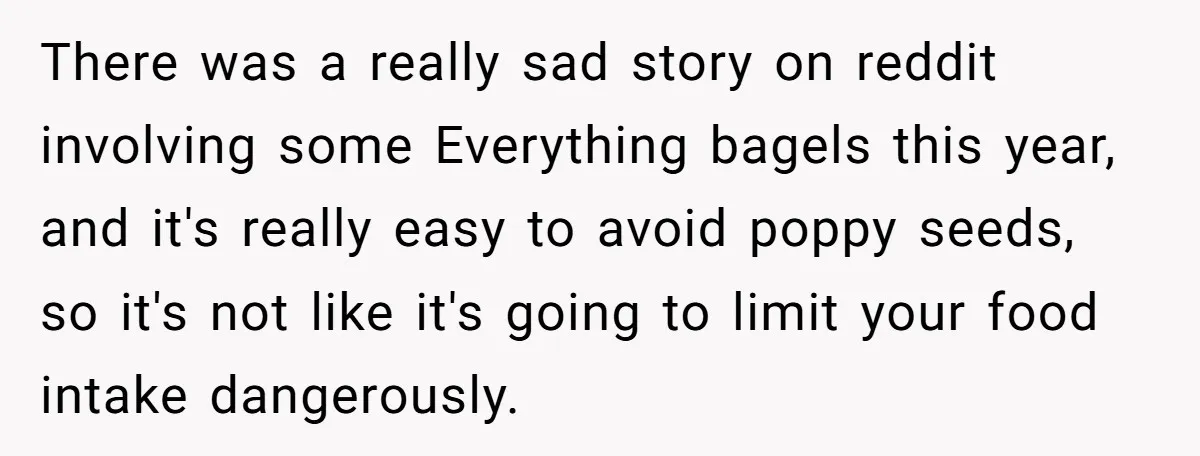 There was a really sad story on reddit involving some Everything bagels this year, and it's really easy to avoid poppy seeds, so it's not like it's going to limit...