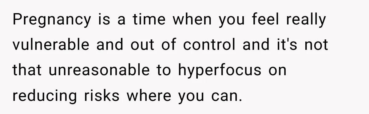 Pregnancy is a time when you feel really vulnerable and out of control and it's not that unreasonable to hyperfocus on reducing risks where you can.