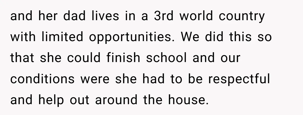 and her dad lives in a 3rd world country with limited opportunities. We did this so that she could finish school and our conditions were she had to be respectful...