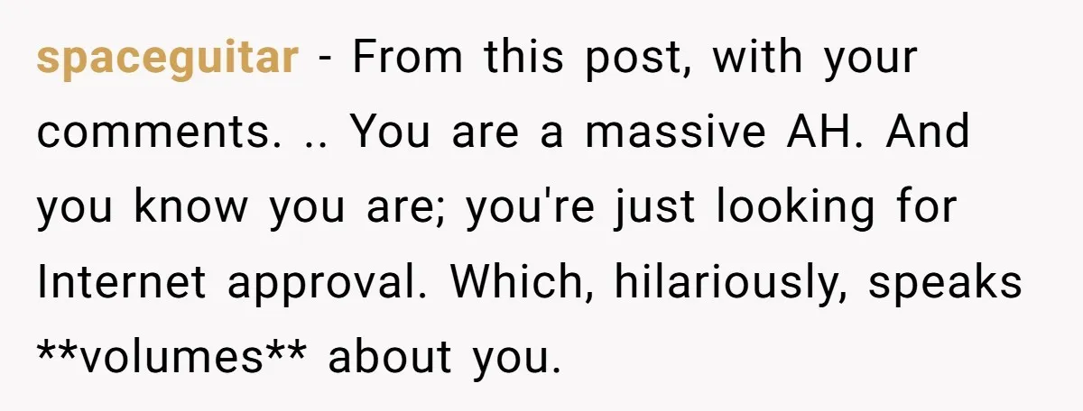 spaceguitar − From this post, with your comments. .. You are a massive AH. And you know you are; you're just looking for Internet approval. Which, hilariously, speaks **volumes** about...