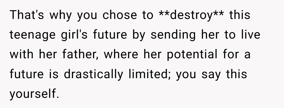 That's why you chose to **destroy** this teenage girl's future by sending her to live with her father, where her potential for a future is drastically limited; you say this...