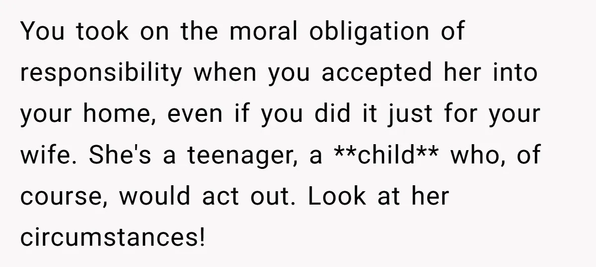 You took on the moral obligation of responsibility when you accepted her into your home, even if you did it just for your wife. She's a teenager, a **child** who,...
