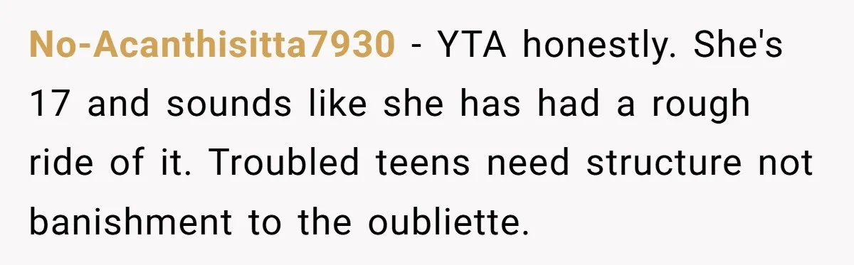 No-Acanthisitta7930 − YTA honestly. She's 17 and sounds like she has had a rough ride of it. Troubled teens need structure not banishment to the oubliette.