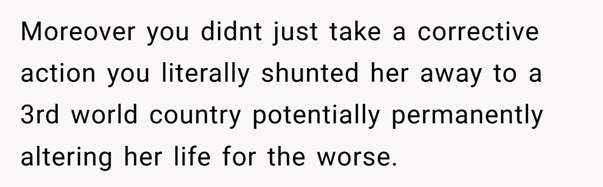 Moreover you didnt just take a corrective action you literally shunted her away to a 3rd world country potentially permanently altering her life for the worse.
