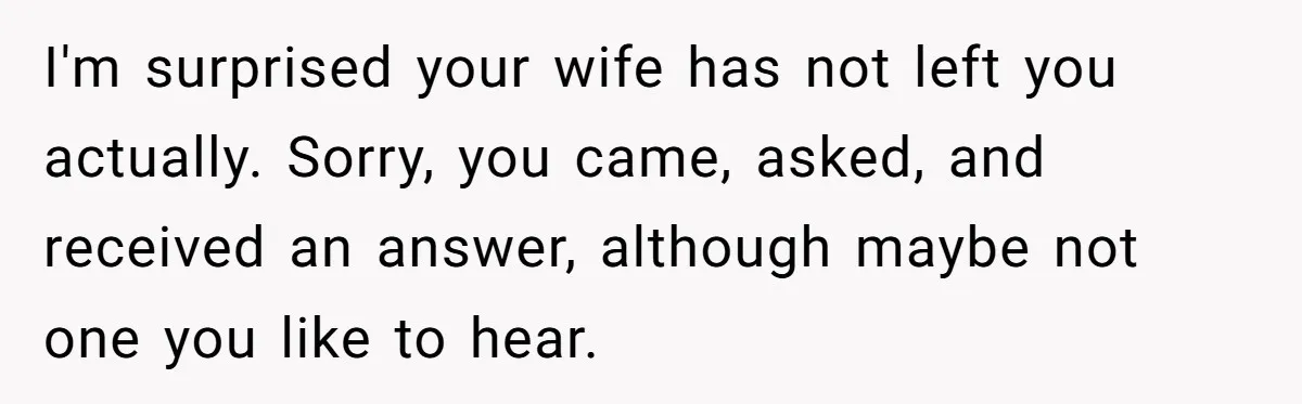 I'm surprised your wife has not left you actually. Sorry, you came, asked, and received an answer, although maybe not one you like to hear.