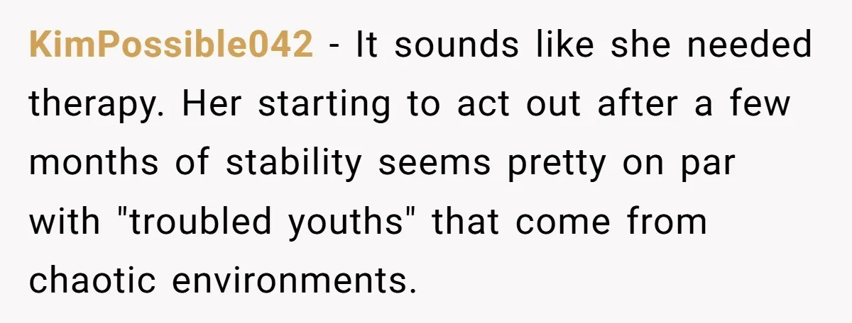 KimPossible042 − It sounds like she needed therapy. Her starting to act out after a few months of stability seems pretty on par with "troubled youths" that come from chaotic...