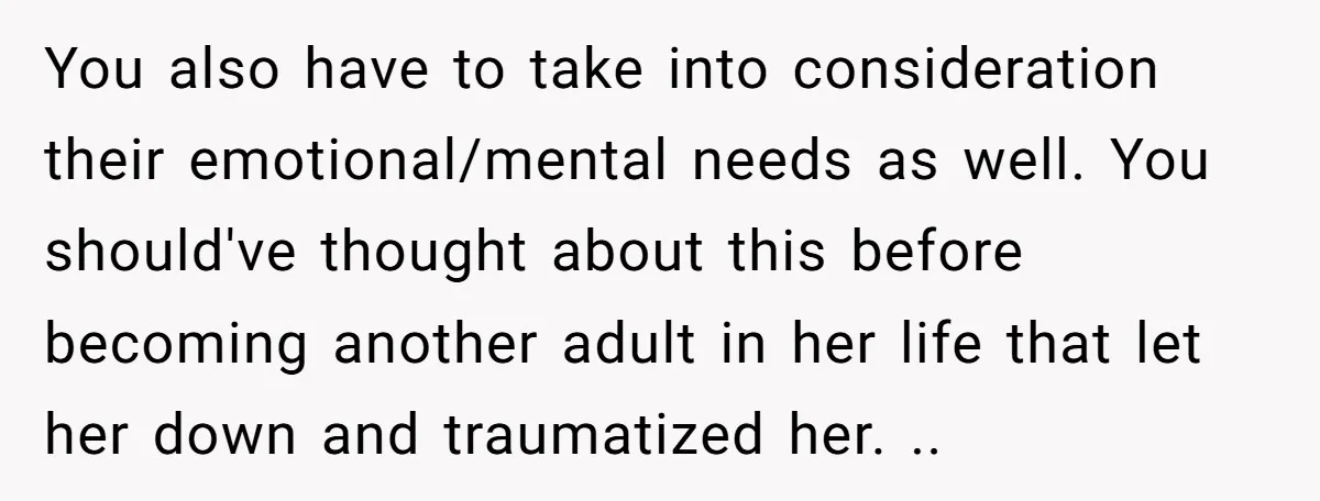 You also have to take into consideration their emotional/mental needs as well. You should've thought about this before becoming another adult in her life that let her down and traumatized...