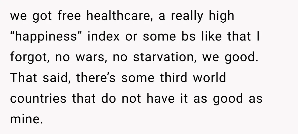we got free healthcare, a really high “happiness” index or some bs like that I forgot, no wars, no starvation, we good. That said, there’s some third world countries that...