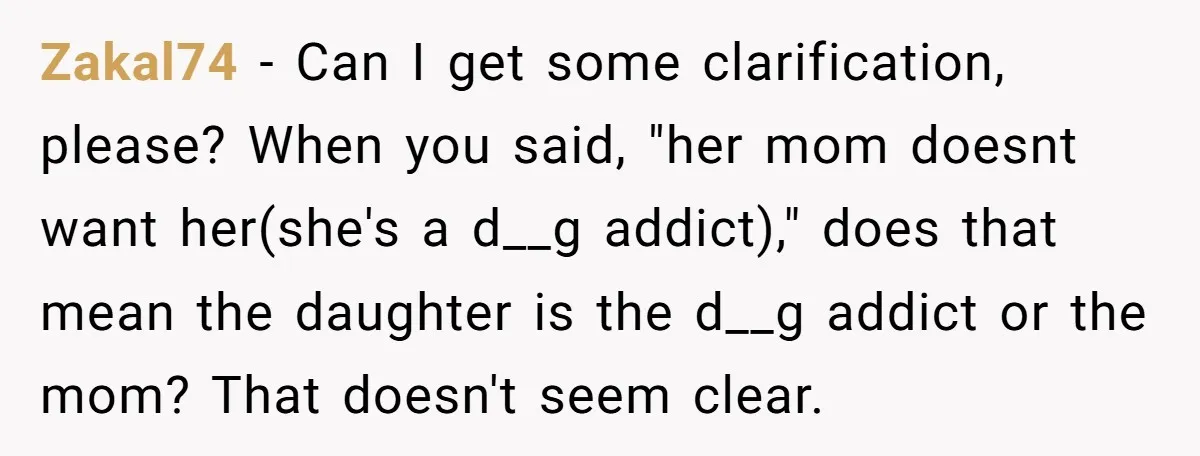 Zakal74 − Can I get some clarification, please? When you said, "her mom doesnt want her(she's a d__g addict)," does that mean the daughter is the d__g addict or the...