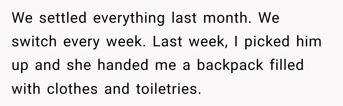 We settled everything last month. We switch every week. Last week, I picked him up and she handed me a backpack filled with clothes and toiletries.
