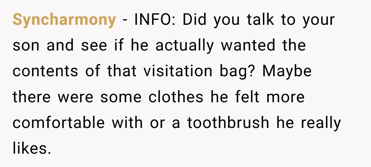 Syncharmony − INFO: Did you talk to your son and see if he actually wanted the contents of that visitation bag? Maybe there were some clothes he felt more comfortable...