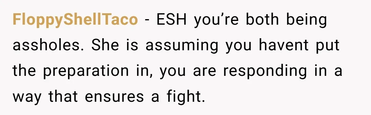 FloppyShellTaco − ESH you’re both being assholes. She is assuming you havent put the preparation in, you are responding in a way that ensures a fight.